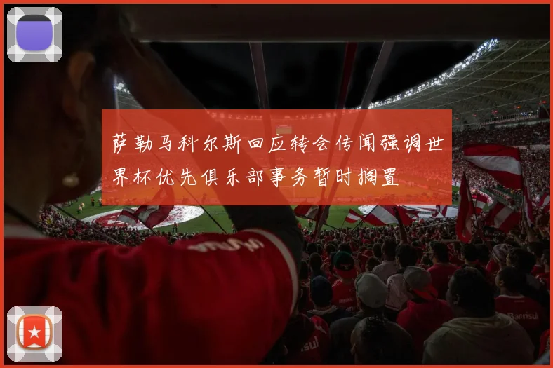 萨勒马科尔斯回应转会传闻强调世界杯优先俱乐部事务暂时搁置