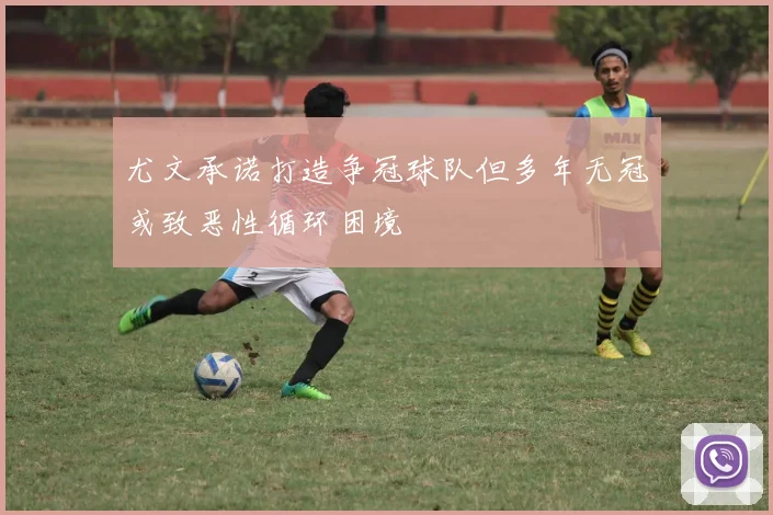 尤文承诺打造争冠球队但多年无冠或致恶性循环困境