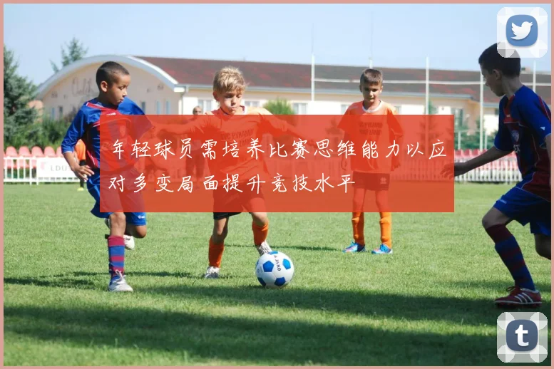 年轻球员需培养比赛思维能力以应对多变局面提升竞技水平