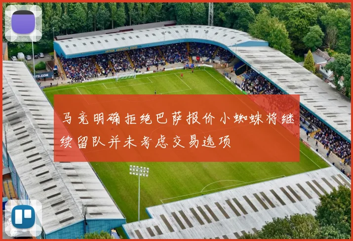 马竞明确拒绝巴萨报价小蜘蛛将继续留队并未考虑交易选项