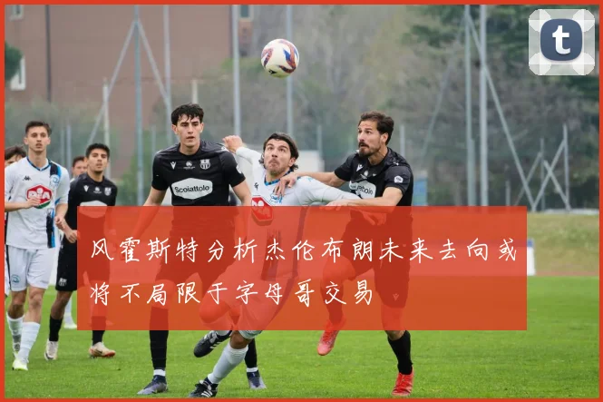 风霍斯特分析杰伦布朗未来去向或将不局限于字母哥交易