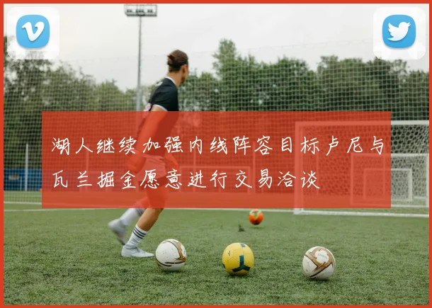 湖人继续加强内线阵容目标卢尼与瓦兰掘金愿意进行交易洽谈