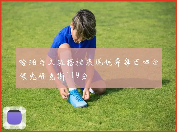 哈珀与文班搭档表现优异每百回合领先福克斯119分