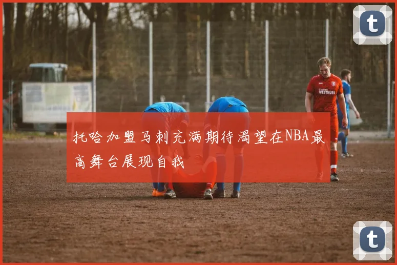 托哈加盟马刺充满期待渴望在NBA最高舞台展现自我