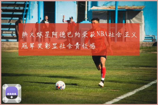 热火球星阿德巴约荣获NBA社会正义冠军奖彰显社会责任感