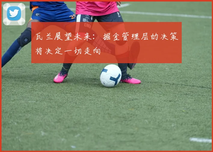 瓦兰展望未来：掘金管理层的决策将决定一切走向