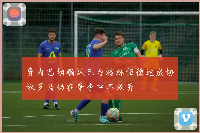 费内巴切确认已与格林伍德达成协议罗马仍在争夺中不放弃