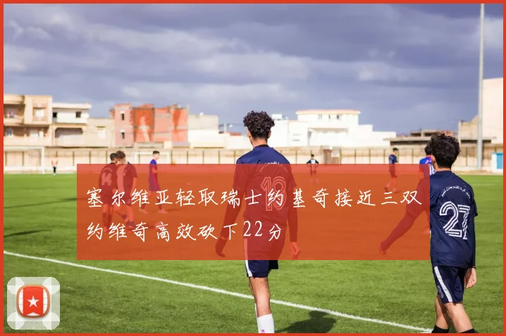 塞尔维亚轻取瑞士约基奇接近三双约维奇高效砍下22分