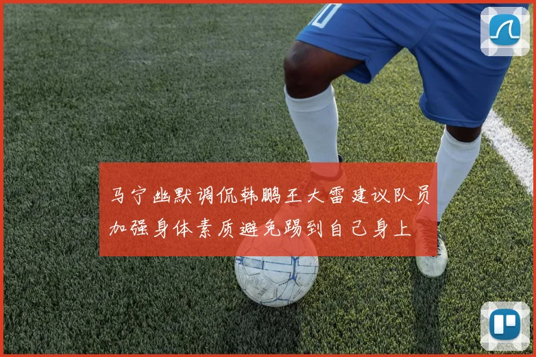 马宁幽默调侃韩鹏王大雷建议队员加强身体素质避免踢到自己身上