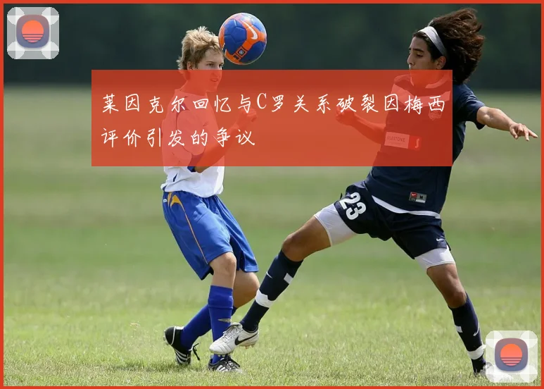 莱因克尔回忆与C罗关系破裂因梅西评价引发的争议