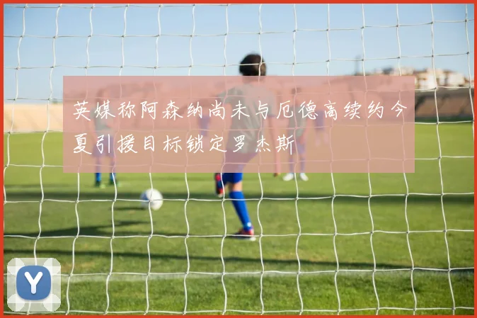 英媒称阿森纳尚未与厄德高续约今夏引援目标锁定罗杰斯