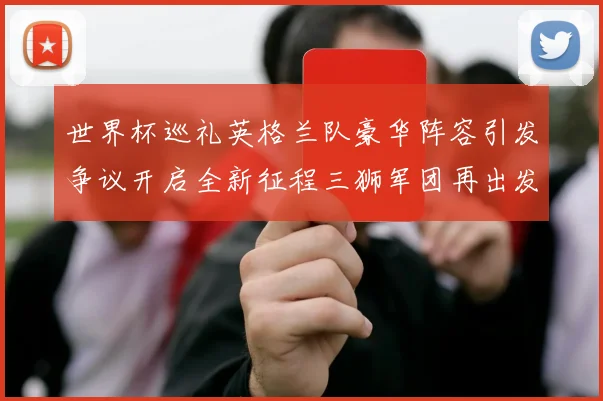 世界杯巡礼英格兰队豪华阵容引发争议开启全新征程三狮军团再出发